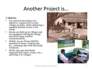 Another Project is… 2)  DakNet: It is aimed at providing cost-effective  connectivity to rural villages in India, where deploying a standard Internet access is not cheap. Kiosks are built up in villages and are equipped with digital storage and short-range wireless communications.  Mobile Access Points (MAPs) mounted on buses, motorcycles, etc., exchange data with the kiosks wirelessly. MAPs may also download requested info (news, music, etc.) and bring it to villages.  OppNets (Opportunistic Networks) 