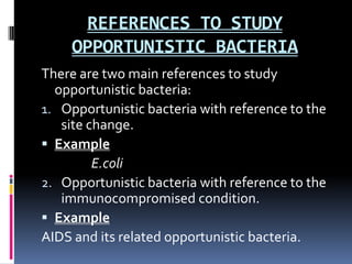 REFERENCES TO STUDY
     OPPORTUNISTIC BACTERIA
There are two main references to study
  opportunistic bacteria:
1. Opportunistic bacteria with reference to the
   site change.
 Example
         E.coli
2. Opportunistic bacteria with reference to the
   immunocompromised condition.
 Example
AIDS and its related opportunistic bacteria.
 