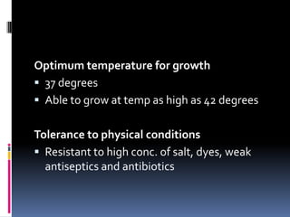 Optimum temperature for growth
 37 degrees
 Able to grow at temp as high as 42 degrees


Tolerance to physical conditions
 Resistant to high conc. of salt, dyes, weak
  antiseptics and antibiotics
 