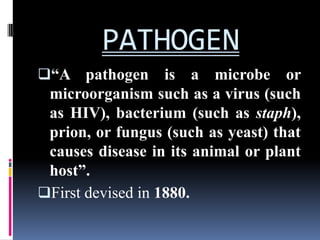 PATHOGEN
“A pathogen       is a microbe or
 microorganism such as a virus (such
 as HIV), bacterium (such as staph),
 prion, or fungus (such as yeast) that
 causes disease in its animal or plant
 host”.
First devised in 1880.
 