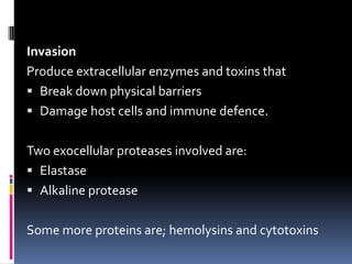 Invasion
Produce extracellular enzymes and toxins that
 Break down physical barriers
 Damage host cells and immune defence.


Two exocellular proteases involved are:
 Elastase
 Alkaline protease


Some more proteins are; hemolysins and cytotoxins
 
