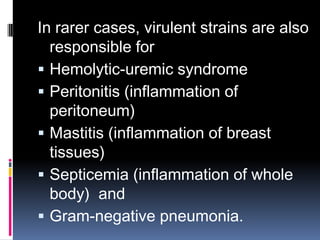 In rarer cases, virulent strains are also
  responsible for
 Hemolytic-uremic syndrome
 Peritonitis (inflammation of
  peritoneum)
 Mastitis (inflammation of breast
  tissues)
 Septicemia (inflammation of whole
  body) and
 Gram-negative pneumonia.
 