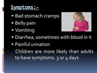 Symptoms:-
 Bad stomach cramps
 Belly pain
 Vomiting
 Diarrhea, sometimes with blood in it
 Painful urination
 Children are more likely than adults
 to have symptoms. 3 or 4 days
 
