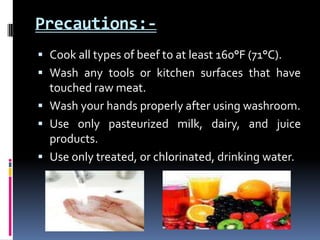 Precautions:-
 Cook all types of beef to at least 160°F (71°C).
 Wash any tools or kitchen surfaces that have
  touched raw meat.
 Wash your hands properly after using washroom.
 Use only pasteurized milk, dairy, and juice
  products.
 Use only treated, or chlorinated, drinking water.
 