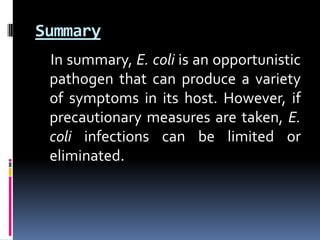 Summary
 In summary, E. coli is an opportunistic
 pathogen that can produce a variety
 of symptoms in its host. However, if
 precautionary measures are taken, E.
 coli infections can be limited or
 eliminated.
 