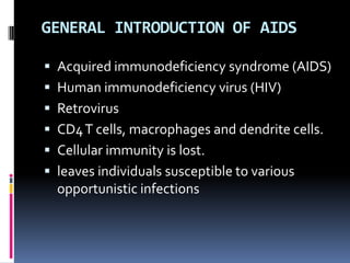 GENERAL INTRODUCTION OF AIDS

 Acquired immunodeficiency syndrome (AIDS)
 Human immunodeficiency virus (HIV)
 Retrovirus
 CD4 T cells, macrophages and dendrite cells.
 Cellular immunity is lost.
 leaves individuals susceptible to various
  opportunistic infections
 