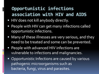 Opportunistic infections
  association with HIV and AIDS
 HIV does not kill anybody directly.
 People with HIV can get many infections called
  opportunistic infections.
 Many of these illnesses are very serious, and they
  need to be treated and some can be prevented.
 People with advanced HIV infections are
  vulnerable to infections and malignancies.
 Opportunistic Infections are caused by various
  pathogenic microorganisms such as
  bacteria, fungi, virus and parasites.
 