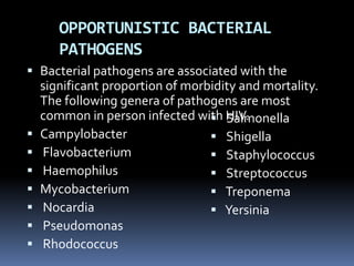 OPPORTUNISTIC BACTERIAL
       PATHOGENS
 Bacterial pathogens are associated with the
    significant proportion of morbidity and mortality.
    The following genera of pathogens are most
    common in person infected with HIV.
                                   Salmonella
   Campylobacter                  Shigella
   Flavobacterium                 Staphylococcus
   Haemophilus                    Streptococcus
   Mycobacterium                  Treponema
   Nocardia                       Yersinia
   Pseudomonas
   Rhodococcus
 