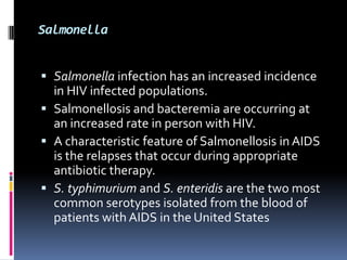 Salmonella


 Salmonella infection has an increased incidence
  in HIV infected populations.
 Salmonellosis and bacteremia are occurring at
  an increased rate in person with HIV.
 A characteristic feature of Salmonellosis in AIDS
  is the relapses that occur during appropriate
  antibiotic therapy.
 S. typhimurium and S. enteridis are the two most
  common serotypes isolated from the blood of
  patients with AIDS in the United States
 