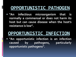 OPPORTUNISTIC PATHOGEN
 “An   infectious microorganism that is
 normally a commensal or does not harm its
 host but can cause disease when the host’s
 resistance is low”.

 OPPORTUNISTIC INFECTION
 “An opportunistic infection is an infection
 caused     by     pathogens,     particularly
 opportunistic pathogens”.
 