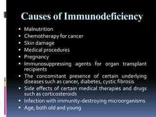 Causes of Immunodeficiency
   Malnutrition
   Chemotherapy for cancer
   Skin damage
   Medical procedures
   Pregnancy
   Immunosuppressing agents for organ transplant
    recipients
   The concomitant presence of certain underlying
    diseases such as cancer, diabetes, cystic fibrosis
   Side effects of certain medical therapies and drugs
    such as corticosteroids
   Infection with immunity-destroying microorganisms
   Age, both old and young
 