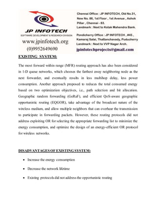 EXISTING SYSTEM:
The most forward within range (MFR) routing approach has also been considered
in 1-D queue networks, which chooses the farthest away neighboring node as the
next forwarder, and eventually results in less multihop delay, less power
consumption. Another approach proposed to reduces the total consumed energy
based on two optimization objectives, i.e., path selection and bit allocation.
Geographic random forwarding (GeRaF), and efficient QoS-aware geographic
opportunistic routing (EQGOR), take advantage of the broadcast nature of the
wireless medium, and allow multiple neighbors that can overhear the transmission
to participate in forwarding packets. However, these routing protocols did not
address exploiting OR for selecting the appropriate forwarding list to minimize the
energy consumption, and optimize the design of an energy-efficient OR protocol
for wireless networks.
DISADVANTAGES OF EXISTING SYSTEM:
 Increase the energy consumption
 Decrease the network lifetime
 Existing protocols did not address the opportunistic routing
 