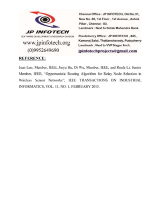 REFERENCE:
Juan Luo, Member, IEEE, Jinyu Hu, Di Wu, Member, IEEE, and Renfa Li, Senior
Member, IEEE, “Opportunistic Routing Algorithm for Relay Node Selection in
Wireless Sensor Networks”, IEEE TRANSACTIONS ON INDUSTRIAL
INFORMATICS, VOL. 11, NO. 1, FEBRUARY 2015.
 