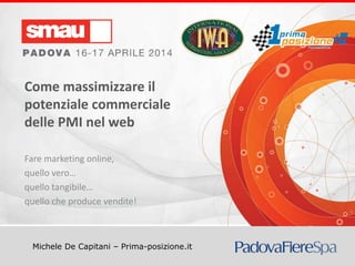 Come massimizzare il potenziale commerciale delle PMI nel web
Michele De Capitani – Prima-posizione.it
Come massimizzare il
potenziale commerciale
delle PMI nel web
Fare marketing online,
quello vero…
quello tangibile…
quello che produce vendite!
 