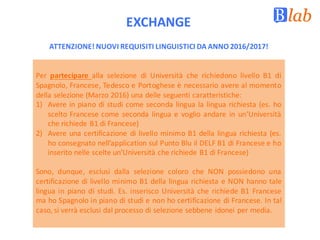 EXCHANGE
Per partecipare alla selezione di Università che richiedono livello B1 di
Spagnolo, Francese, Tedesco e Portoghese è necessario avere al momento
della selezione (Marzo 2016) una delle seguenti caratteristiche:
1) Avere in piano di studi come seconda lingua la lingua richiesta (es. ho
scelto Francese come seconda lingua e voglio andare in un’Università
che richiede B1 di Francese)
2) Avere una certificazione di livello minimo B1 della lingua richiesta (es.
ho consegnato nell’application sul Punto Blu il DELF B1 di Francese e ho
inserito nelle scelte un’Università che richiede B1 di Francese)
Sono, dunque, esclusi dalla selezione coloro che NON possiedono una
certificazione di livello minimo B1 della lingua richiesta e NON hanno tale
lingua in piano di studi. Es. inserisco Università che richiede B1 Francese
ma ho Spagnolo in piano di studi e non ho certificazione di Francese. In tal
caso, si verrà esclusi dal processo di selezione sebbene idonei per media.
ATTENZIONE!	NUOVI	REQUISITI	LINGUISTICI	DA	ANNO	2016/2017!
 