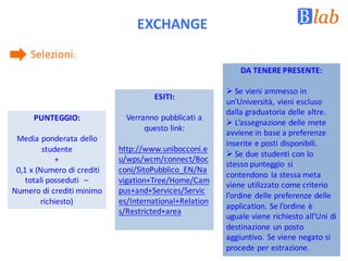 EXCHANGE
Selezioni:	
PUNTEGGIO:
Media	ponderata	dello	
studente	
+
0,1	x	(Numero	di	crediti	
totali	posseduti		–
Numero	di	crediti	minimo	
richiesto)
ESITI:
Verranno	pubblicati	a	
questo	link:
http://www.unibocconi.e
u/wps/wcm/connect/Boc
coni/SitoPubblico_EN/Na
vigation+Tree/Home/Cam
pus+and+Services/Servic
es/International+Relation
s/Restricted+area
DA	TENERE	PRESENTE:
Ø Se	vieni	ammesso	in	
un’Università,	vieni	escluso	
dalla	graduatoria	delle	altre.
Ø L’assegnazione	delle	mete	
avviene	in	base	a	preferenze	
inserite	e	posti	disponibili.
Ø Se	due	studenti	con	lo	
stesso	punteggio	 si	
contendono	 la	stessa	meta	
viene	utilizzato	come	criterio	
l’ordine	delle	preferenze	delle	
application.	Se	l’ordine	è	
uguale	viene	richiesto	all’Uni	di	
destinazione	un	posto	
aggiuntivo.	Se	viene	negato	si	
procede	per	estrazione.
 