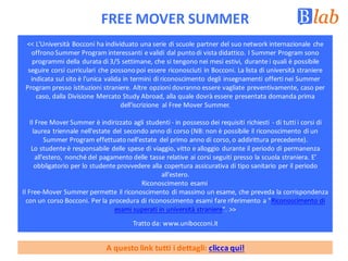 FREE	MOVER	SUMMER
<<	L'Università	Bocconi	ha	individuato	una	serie	di	scuole	partner	del	suo	network	internazionale	 che	
offrono	Summer Program	interessanti	e	validi	dal	punto	di	vista	didattico.	I	Summer Program sono	
programmi	della	durata	di	3/5	settimane,	che	si	tengono	nei	mesi	estivi,	durante	i	quali	è	possibile	
seguire	corsi	curriculari	 che	possono	poi	essere	riconosciuti	in	Bocconi.	La	lista	di	università	straniere	
indicata	sul	sito è l'unica	valida	in	termini	di	riconoscimento	degli	insegnamenti	offerti	nei	Summer
Program presso	istituzioni	straniere.	Altre	opzioni	dovranno	essere	vagliate	preventivamente,	caso	per	
caso,	dalla	Divisione	Mercato	Study Abroad,	alla	quale	dovrà	essere	presentata	domanda	prima	
dell'iscrizione	 al	Free	Mover Summer.
Il	Free	Mover Summer è	indirizzato	agli	studenti	- in	possesso	dei	requisiti	richiesti	 - di	tutti	i	corsi	di	
laurea	triennale	nell'estate	del	secondo	anno	di	corso	(NB:	non	è	possibile	il	riconoscimento	di	un	
Summer Program effettuato	nell'estate	 del	primo	anno	di	corso,	o	addirittura	precedente).
Lo	studente	è	responsabile	delle	spese	di	viaggio,	vitto	e	alloggio	durante	il	periodo	di	permanenza	
all'estero,	nonché	del	pagamento	delle	tasse	relative	ai	corsi	seguiti	presso	la	scuola	straniera.	E’	
obbligatorio	per	lo	studente	provvedere	alla	copertura	assicurativa	di	tipo	sanitario	per	il	periodo	
all'estero.
Riconoscimento	esami
Il	Free-Mover Summer permette	il	riconoscimento	di	massimo	un	esame,	che	preveda	la	corrispondenza	
con	un	corso	Bocconi.	Per	la	procedura	di	riconoscimento	esami	fare	riferimento	a	"Riconoscimento	di	
esami	superati	in	università	straniere".	>>
Tratto	da:	www.unibocconi.it
A	questo	link	tutti	i	dettagli:	clicca	qui!
 