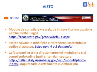 VISTO
DS-160
• Modulo	da	compilare	via	web,	da	iniziare	il	prima	possibile	
perché	molto	lungo!	
https://ceac.state.gov/genniv/default.aspx
• Potete	salvare	le	modifiche	e	riprendere,	inserendo	un	
codice	di	accesso.	Salva	ogni	4	o	5	domande!
• La	foto	puoi	inserirla	direttamente	nel	modulo	che	stai	
compilando	online	(qui	i	criteri	da	rispettare:	
http://italian.italy.usembassy.gov/visti/moduli/photo-
it.html)	oppure	farla	direttamente	in	Ambasciata
 