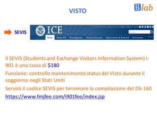 VISTO
SEVIS
Il	SEVIS	(Students	and	Exchange	Visitors	Information	System)	I-
901	è	una	tassa	di	$180	
Funzione:	controllo	mantenimento	status	del	Visto	durante	il	
soggiorno	negli	Stati	Uniti
Servirà	il	codice	SEVIS	per	terminare	la	compilazione	del	DS-160
https://www.fmjfee.com/i901fee/index.jsp	
 