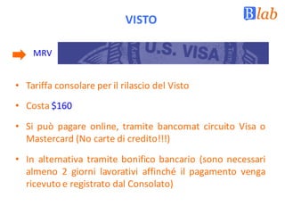 VISTO
MRV
• Tariffa consolare per il rilascio del Visto
• Costa $160
• Si può pagare online, tramite bancomat circuito Visa o
Mastercard (No carte di credito!!!)
• In alternativa tramite bonifico bancario (sono necessari
almeno 2 giorni lavorativi affinché il pagamento venga
ricevuto e registrato dal Consolato)
 