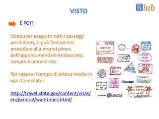 VISTO
E	POI?	
Dopo	aver	eseguito	tutti	i	passaggi	
precedenti,	si	può	finalmente	
procedere	alla	prenotazione	
dell’appuntamento	in	Ambasciata,	
sempre	tramite	il	sito.
Per sapere il tempo di attesa medio in
ogni Consolato:
http://travel.state.gov/content/visas/
en/general/wait-times.html/
 