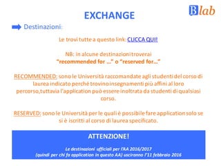 EXCHANGE
Le	trovi	tutte	a	questo	link:	CLICCA	QUI!
NB:	in	alcune	destinazioni	troverai	
“recommended for	...”	o	“reserved for…”	
RECOMMENDED: sono	le	Università	raccomandate	agli	studenti	del	corso	di	
laurea	indicato	perché	trovino	insegnamenti	più	affini	al	loro	
percorso,tuttavia l’application può	essere	inoltrata	da	studenti	di	qualsiasi	
corso.
RESERVED: sono	le	Università	per	le	quali	è	possibile	fare	applicationsolo	se	
si	è	iscritti	al	corso	di	laurea	specificato.
Destinazioni:	
ATTENZIONE!
Le	destinazioni	ufficiali	per	l’AA	2016/2017	
(quindi	per	chi	fa	application in	questo	AA)	usciranno	l’11	febbraio	2016
 