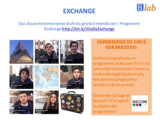 Qui	alcune	testimonianze	di	chi	ha	girato	il	mondo	con	i	Programmi	
Exchange	http://bit.ly/VitaDaExchange
EXCHANGE
ESPERIENZE DI CHI È
GIÀ PARTITO:
Inoltre	ti	segnaliamo	un	
programma	di	Bocconi	TV	in	cui	
sono	stati	intervistati	e	messi	a	
confronto	degli	studenti	alla	
fine	del	loro	programma	
scambi	in	diverse	mete.	
Cliccando	sul	logo	di	
Bocconi	TV	si	aprirà	
la	playlist del	
programma!
 