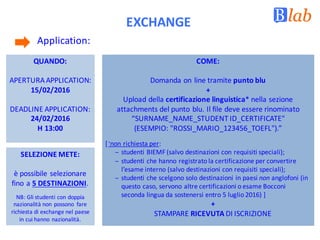 EXCHANGE
Application:	
QUANDO:
APERTURA	APPLICATION:	
15/02/2016
DEADLINE	APPLICATION:
24/02/2016
H	13:00
COME:
Domanda	on	line	tramite	punto	blu
+	
Upload	della	certificazione	linguistica*	nella	sezione	
attachments del	punto	blu.	Il	file	deve	essere	rinominato	
“SURNAME_NAME_STUDENT	ID_CERTIFICATE"	
(ESEMPIO:	"ROSSI_MARIO_123456_TOEFL").”
[*
non richiesta	per:	
– studenti	BIEMF	(salvo	destinazioni	con	requisiti	speciali);
– studenti	che	hanno	registrato	la	certificazione	per	convertire	
l’esame	interno	(salvo	destinazioni	con	requisiti	speciali);
– studenti	che	scelgono	solo	destinazioni	in	paesi	non anglofoni	(in	
questo	caso,	servono	altre	certificazioni	o	esame	Bocconi	
seconda	lingua	da	sostenersi	entro	5	luglio	2016)	]
+
STAMPARE	RICEVUTA DI	ISCRIZIONE	
SELEZIONE	METE:
è possibile	selezionare	
fino	a	5	DESTINAZIONI.
NB:	Gli	studenti	con	doppia	
nazionalità	non	possono	 fare	
richiesta	di	exchange nel	paese	
in	cui	hanno	nazionalità.
 