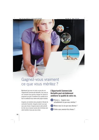 Title: A5 16pp IBOB ID: 2150-ibobA5-FR/BEFR                                      Proof No: 02   Date: 23/02/06




         Gagnez-vous vraiment
         ce que vous méritez ?
         Maintenant que vous en savez un peu plus sur           L’Opportunité Commerciale
         l’Opportunité Commerciale Herbalife, vous avez pu
         voir comment vous pourriez changer les choses en
                                                                Herbalife peut véritablement
         proposant aux gens d’améliorer leur qualité de vie     améliorer la qualité de votre vie.
         tout en améliorant vous-même votre propre situation.
                                                                 ?   Pensez-y…Gagnez-vous
         Imaginez une existence plus prospère et dénuée de           actuellement ce que vous méritez ?
         contrainte financière. Imaginez mener la vie que
         vous avez choisie. Imaginez exercer votre activité      ?   Menez-vous la vie que vous désirez ?
         de chez vous et pouvoir passer plus de temps avec
         votre famille et ceux que vous aimez.                   ?   Faites-vous avancer les choses ?

10
 