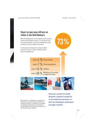 Title: A5 16pp IBOB ID: 2150-ibobA5-FR/BEFR                                       Proof No: 02   Date: 23/02/06




    Voyez ce que nous offrons en
    retour à nos Distributeurs.
    Notre Plan Marketing est l’un des meilleurs de notre industrie.
    Il reverse aux Distributeurs jusqu’à 73 % des revenus issus
    de la vente de produits, sous la forme de bénéfices de vente
    au détail et en gros, de royalties ou de primes.                      73%
    Il a été pensé pour récompenser au mieux vos efforts
    et peut vous assurer un revenu immédiat et continu.
    Vous ne le regretterez pas.




                               Jusqu’à1 % Prime annuelle
                              Jusqu’à 7 % Prime de production

                            Jusqu’à 15 % Royalties

                                          Bénéfices sur les ventes
                            Jusqu’à 50 %
                                          au détail et en gros




                                                               Découvrez comment la société
                                                               Herbalife a amélioré la qualité de
    Note importante : Il est illégal pour un promoteur ou un
                                                               vie de nombreuses personnes, en
    participant à une activité commerciale de persuader        lisant les témoignages authentiques
    quiconque de procéder à un paiement en lui promettant
    des retombées financières grâce au recrutement de          des pages suivantes…
    nouveaux adhérents. Ne vous laissez pas influencer par
    des promesses de gains irréalistes.
                                                                                                                  11
 