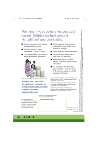 Title: A5 16pp IBOB ID: 2150-ibobA5-FR/BEFR                                                                         Proof No: 02        Date: 23/02/06




                                                                                                                                                                                                                                         HERBALIFE INTERNATIONAL FRANCE S.A.- 1 & 3 rue Alexandre Volta - B.P. 81020, 67451 MUNDOLSHEIM CEDEX, FRANCE - SIRET 378 570 261 00073. Tél. : 33 03 88 10 39 00, Fax : 33 03 88 10 39 05 - infods@herbalife.com
    Maintenant vous comprenez pourquoi
    devenir Distributeur Indépendant
    Herbalife est une bonne idée.
         Rejoignez-nous aujourd’hui et démarrez                                 Améliorer la qualité de vie des gens en
         immédiatement votre activité.                                          les sensibilisant sur la nutrition et une
                                                                                alimentation équilibrée.




                                                                                                                                                                                                                                         HERBALIFE INTERNATIONAL BELGIUM NV-SA. - 4 Rue de la Presse, 1000 BRUXELLES, BELGIQUE - RCB 572779. Tél. :0 800 30 382, Fax :0 800 30 383 - infods@herbalife.com
         Coût initial minimum – remises
         immédiates de 25 % sur les produits                                    Exercez une activité depuis votre domicile
         L’occasion pour vous et votre famille de                               Choisissez d’exercer votre activité à
         devenir financièrement indépendants.                                   temps choisi ou à temps plein.
                                                                                Opportunité de voyager à travers le




                                                                                                                                                                                                                                         Tous les noms de produits ou de sociétés suivis de ® ou ™ sont des marques déposées ou en attente d’enregistrement d’Herbalife International Inc.
                                                                                monde et d’exercer une activité à l’échelle
                                                                                internationale.
                                                                                L’un des meilleurs Plan Marketing en
                                                                                place aujourd’hui – qui reverse jusqu’à
                                                                                73 % des revenus issus de la vente des
                                                                                produits aux Distributeurs.

                                                                          Les exemples illustrés dans cette brochure sont des exemples de ce que vous
    Images non contractuelles - les produits varient selon les pays
                                                                                                                                                        ©2006 Herbalife International, Inc. Tous droits réservés. Imprimé en Belgique.
                                                                          pouvez EVENTUELLEMENT réaliser. Ils n’impliquent cependant pas que tout le
                                                                          monde obtiendra les mêmes résultats.
    N’attendez plus – lancez-vous
                                                                          Les Distributeurs Herbalife sont des personnes indépendantes et ne sont
    dès maintenant – commandez un                                         ni des employés, ni des représentants légaux, ni des agents de la société
                                                                          Herbalife ou de n’importe quel autre Distributeur.
    Kit du Distributeur (IBP) aujourd’hui                                 Les chiffres indiqués ne représentent pas le montant des gains
    et devenez Distributeur                                               automatiques générés. Les revenus de chacun dépendront du temps et des
                                                                          efforts engagés, ainsi que du nombre total de participants.
    Indépendant Herbalife.
                                              Contactez dès maintenant la personne
                                              qui vous a remis ce document.
    Avec 25 ans d’expérience,                    Distributeur Indépendant Herbalife
    la société Herbalife est un leader
    mondial dans l’industrie du contrôle
    de poids et de la nutrition, offrant
    une gamme de produits qui vous
    aide à mener une vie saine.                                                                                           French #5205-FR-23
                                                                                                                          French #5305-BE-23
                                                                                                                                          April 2006
 