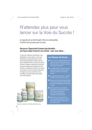 Title: A5 16pp IBOB ID: 2150-ibobA5-FR/BEFR                                               Proof No: 02   Date: 23/02/06




           N’attendez plus pour vous
           lancer sur la Voie du Succès !
           La réussite est un état d’esprit. Elle est à votre portée.
           Il suffit d’une occasion pour la saisir.


           Découvrez l’Opportunité Commerciale Herbalife -
           une façon unique d’exercer une activité – pour vous-même…

           Il s’agit d’une solution de vente directe et sans
           intermédiaire, qui vous réserve, à vous et aux             Les Raisons du Succès…
           Distributeurs de votre organisation, une plus
           grande marge de bénéfices. Imaginez que vous                Depuis 25 ans, la société Herbalife offre une
           ayez la possibilité d’offrir aux autres une occasion        approche simple du contrôle du poids et un
           de réussir. Imaginez la satisfaction de savoir que          mode de vie sain qui a amélioré la qualité de
           vous pouvez proposer une amélioration du bien-              vie de millions de personnes.
           être et/ou un complément de revenu à une dizaine,           La société Herbalife est présente dans plus
           à une centaine, voire à des milliers de personnes.          de 60 pays à travers le monde et continue
           Et imaginez ce que vous ressentiriez si tous                d’étendre sa présence sur de nouveaux
           ensembles vous pouviez exercer votre activité               marchés.
           vers la Voie du Succès.                                     La société Herbalife représente 1,2 milliards
                                                                       de dollars et sa taille ne cesse de croître.
                                                                       Membre de la Direct Selling Association (DSA)
                                                                       sur de nombreux marchés : en effet, Herbalife
                                                                       est membre de la Fédération de la Vente Directe
                                                                       en France.
                                                                       Herbalife possède son propre Comité
                                                                       Scientifique à la pointe de la technologie
                                                                       dans le domaine de la nutrition,
                                                                       qui participe au développement
                                                                       de produits de très haute qualité.
                                                                       Mais avant tout, notre succès est dû
                                                                       à nos formidables produits et à un service
                                                                       personnalisé. Un service inégalé assuré
                                                                       par nos Distributeurs.
    Images non contractuelles - les produits varient selon les pays

2
 