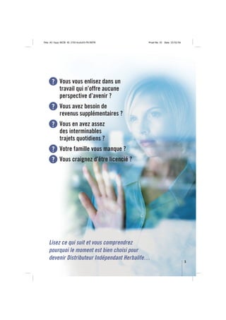 Title: A5 16pp IBOB ID: 2150-ibobA5-FR/BEFR   Proof No: 02   Date: 23/02/06




      ? Vous vous enlisez dans un
             travail qui n’offre aucune
             perspective d’avenir ?
      ? Vous avez besoin de
             revenus supplémentaires ?
      ? Vous en avez assez
             des interminables
             trajets quotidiens ?
      ? Votre famille vous manque ?
      ? Vous craignez d’être licencié ?




    Lisez ce qui suit et vous comprendrez
    pourquoi le moment est bien choisi pour
    devenir Distributeur Indépendant Herbalife…
                                                                              3
 