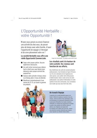 Title: A5 16pp IBOB ID: 2150-ibobA5-FR/BEFR                                       Proof No: 02     Date: 23/02/06




        L’Opportunité Herbalife :
        votre Opportunité !
        N’avez-vous jamais eu envie d’exercer
        une activité de chez vous, de passer
        plus de temps avec votre famille, d’avoir
        l’opportunité de voyager à l’étranger
        et de vivre pleinement votre vie ?
        La société Herbalife vous offre une
        réelle Opportunité Commerciale.                 Images non contractuelles - les produits varient selon les pays



            Soyez votre propre patron. Aucune
                                                    Les résultats sont à la hauteur de
            expérience nécessaire.                  votre activité. Vos revenus sont
            Un coût initial minimal pour obtenir    fonction de vos efforts.
            tout ce dont vous avez besoin pour      Vous bénéficierez des outils de commercialisation
            démarrer votre propre activité dès      professionnels, d’une formation en ligne 24 heures
            aujourd’hui.                            sur 24, de la motivation et de l’expérience de
            Exercez votre activité à temps choisi   votre sponsor, sans oublier votre enthousiasme
            ou à temps plein. A vous de décider.    et détermination. Grâce à notre service de vente
            Bénéficiez instantanément d’une         professionnel, à nos centres d’informations et à notre
                                                    système d’envoi des commandes, vous constaterez
            remise de 25 % sur toute la gamme
                                                    sans tarder que vous avez fait le bon choix.
            de produits.



                                                    Un travail d’équipe
                                                    L’approche de la société Herbalife repose sur le
                                                    travail, l’effort et le soutien en commun à tous les
                                                    niveaux : entre les clients et leur distributeur, entre
                                                    les distributeurs et le personnel d’Herbalife et entre
                                                    le personnel d’Herbalife et les leaders mondiaux
                                                    d’Herbalife. En vendant des programmes de contrôle
                                                    du poids et des produits de nutrition interne et
                                                    externe, vous intégrerez une équipe dont
                                                    les membres ont le même souci que vous : exercer
                                                    une activité de manière interactive pour toujours
                                                    mieux répondre aux attentes finales réelles.
4
 