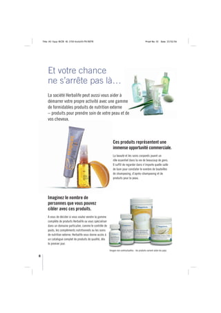 Title: A5 16pp IBOB ID: 2150-ibobA5-FR/BEFR                                                     Proof No: 02     Date: 23/02/06




        Et votre chance
        ne s’arrête pas là…
        La société Herbalife peut aussi vous aider à
        démarrer votre propre activité avec une gamme
        de formidables produits de nutrition externe
        – produits pour prendre soin de votre peau et de
        vos cheveux.



                                                                Ces produits représentent une
                                                                immense opportunité commerciale.
                                                                La beauté et les soins corporels jouent un
                                                                rôle essentiel dans la vie de beaucoup de gens.
                                                                Il suffit de regarder dans n’importe quelle salle
                                                                de bain pour constater le nombre de bouteilles
                                                                de shampooing, d’après-shampooing et de
                                                                produits pour la peau.




        Imaginez le nombre de
        personnes que vous pouvez
        cibler avec ces produits.
        A vous de décider si vous voulez vendre la gamme
        complète de produits Herbalife ou vous spécialiser
        dans un domaine particulier, comme le contrôle de
        poids, les compléments nutritionnels ou les soins
        de nutrition externe. Herbalife vous donne accès à
        un catalogue complet de produits de qualité, dès
        le premier jour.
                                                             Images non contractuelles - les produits varient selon les pays

8
 