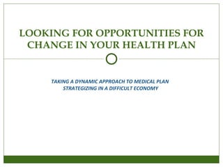 TAKING A DYNAMIC APPROACH TO MEDICAL PLAN  STRATEGIZING IN A DIFFICULT ECONOMY LOOKING FOR OPPORTUNITIES FOR CHANGE IN YOUR HEALTH PLAN 