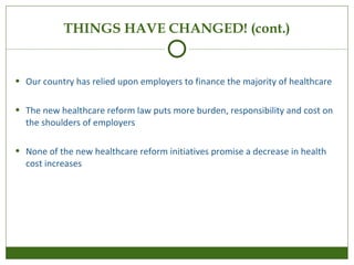 THINGS HAVE CHANGED! (cont.) Our country has relied upon employers to finance the majority of healthcare  The new healthcare reform law puts more burden, responsibility and cost on the shoulders of employers None of the new healthcare reform initiatives promise a decrease in health cost increases 
