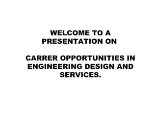 WELCOME TO A
PRESENTATION ON
CARRER OPPORTUNITIES IN
ENGINEERING DESIGN AND
SERVICES.
 