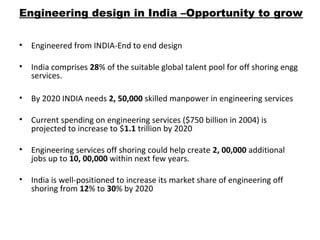 Engineering design in India –Opportunity to grow
• Engineered from INDIA-End to end design
• India comprises 28% of the suitable global talent pool for off shoring engg
services.
• By 2020 INDIA needs 2, 50,000 skilled manpower in engineering services
• Current spending on engineering services ($750 billion in 2004) is
projected to increase to $1.1 trillion by 2020
• Engineering services off shoring could help create 2, 00,000 additional
jobs up to 10, 00,000 within next few years.
• India is well-positioned to increase its market share of engineering off
shoring from 12% to 30% by 2020
 
