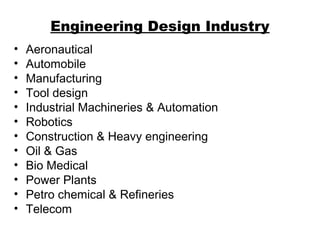 Engineering Design Industry
• Aeronautical
• Automobile
• Manufacturing
• Tool design
• Industrial Machineries & Automation
• Robotics
• Construction & Heavy engineering
• Oil & Gas
• Bio Medical
• Power Plants
• Petro chemical & Refineries
• Telecom
 