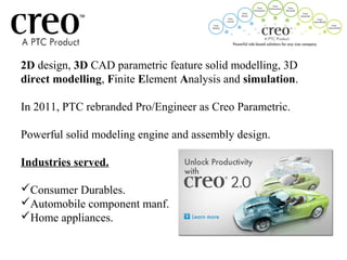 2D design, 3D CAD parametric feature solid modelling, 3D
direct modelling, Finite Element Analysis and simulation.
In 2011, PTC rebranded Pro/Engineer as Creo Parametric.
Powerful solid modeling engine and assembly design.
Industries served.
Consumer Durables.
Automobile component manf.
Home appliances.
 