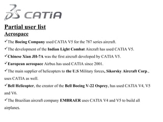 Partial user list
Aerospace
The Boeing Company used CATIA V5 for the 787 series aircraft.
The development of the Indian Light Combat Aircraft has used CATIA V5.
Chinese Xian JH-7A was the first aircraft developed by CATIA V5.
European aerospace Airbus has used CATIA since 2001.
The main supplier of helicopters to the U.S Military forces, Sikorsky Aircraft Corp.,
uses CATIA as well.
Bell Helicopter, the creator of the Bell Boeing V-22 Osprey, has used CATIA V4, V5
and V6.
The Brazilian aircraft company EMBRAER uses CATIA V4 and V5 to build all
airplanes.
 