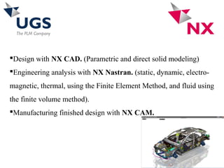 Design with NX CAD. (Parametric and direct solid modeling)
Engineering analysis with NX Nastran. (static, dynamic, electro-
magnetic, thermal, using the Finite Element Method, and fluid using
the finite volume method).
Manufacturing finished design with NX CAM.
 