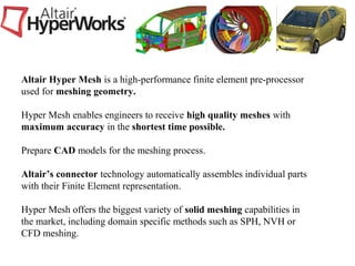 Altair Hyper Mesh is a high-performance finite element pre-processor
used for meshing geometry.
Hyper Mesh enables engineers to receive high quality meshes with
maximum accuracy in the shortest time possible.
Prepare CAD models for the meshing process.
Altair’s connector technology automatically assembles individual parts
with their Finite Element representation.
Hyper Mesh offers the biggest variety of solid meshing capabilities in
the market, including domain specific methods such as SPH, NVH or
CFD meshing.
 