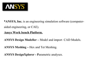 ANSYS, Inc. is an engineering simulation software (computer-
aided engineering, or CAE).
Ansys Work bench Platform.
ANSYS Design Modeller – Model and import CAD Models.
ANSYS Meshing – Hex and Tet Meshing.
ANSYS DesignXplorer - Parametric analyses.
 
