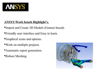 ANSYS Work bench Highlight’s.
Import and Create 3D Models (Feature based).
Friendly user interface and Easy to learn.
Graphical icons and options.
Work on multiple projects.
Automatic report generation.
Robust Meshing.
 