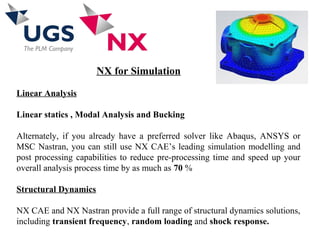 NX for Simulation
Linear Analysis
Linear statics , Modal Analysis and Bucking
Alternately, if you already have a preferred solver like Abaqus, ANSYS or
MSC Nastran, you can still use NX CAE’s leading simulation modelling and
post processing capabilities to reduce pre-processing time and speed up your
overall analysis process time by as much as 70 %
Structural Dynamics
NX CAE and NX Nastran provide a full range of structural dynamics solutions,
including transient frequency, random loading and shock response.
 