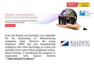 Lean and Kaizen are becoming very important
for the functioning of Manufacturing
companies today. However the young
Engineers/ MBA that join manufacturing
companies have little knowledge as it does not
normally form a part of their graduation course.
Hence Synergy is introducing this program in
conjunction with Kaizen Institute
–”Operational Excellence”
 