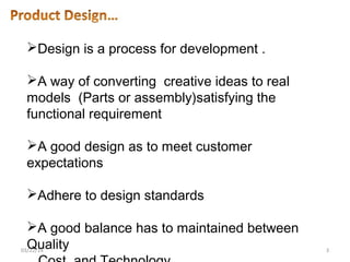 Design is a process for development .
A way of converting creative ideas to real
models (Parts or assembly)satisfying the
functional requirement
A good design as to meet customer
expectations
Adhere to design standards
A good balance has to maintained between
Quality03/22/14 3
 