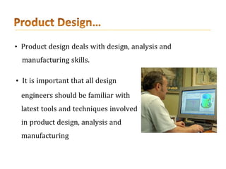 • Product design deals with design, analysis and
manufacturing skills.
• It is important that all design
engineers should be familiar with
latest tools and techniques involved
in product design, analysis and
manufacturing
 